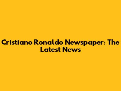Cristiano Ronaldo Newspaper: The Latest News