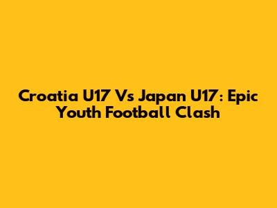 Croatia U17 Vs Japan U17: Epic Youth Football Clash