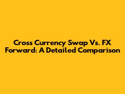 Cross Currency Swap Vs. FX Forward: A Detailed Comparison