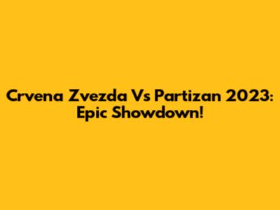 Crvena Zvezda Vs Partizan 2023: Epic Showdown!