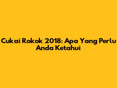 Cukai Rokok 2018: Apa Yang Perlu Anda Ketahui