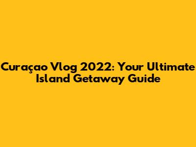 Curaçao Vlog 2022: Your Ultimate Island Getaway Guide