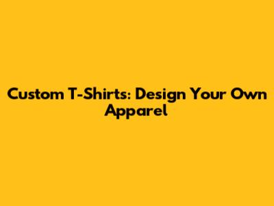 Custom T-Shirts: Design Your Own Apparel