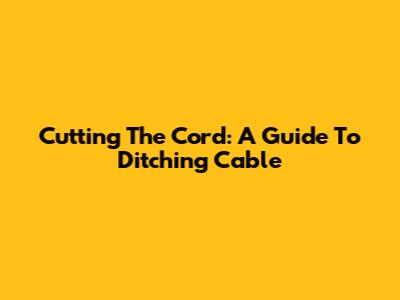 Cutting The Cord: A Guide To Ditching Cable