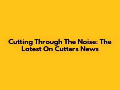 Cutting Through The Noise: The Latest On Cutters News