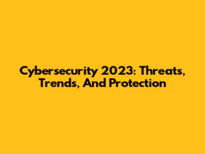 Cybersecurity 2023: Threats, Trends, And Protection
