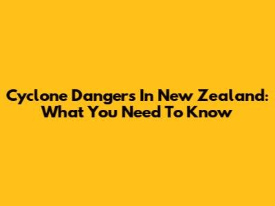 Cyclone Dangers In New Zealand: What You Need To Know