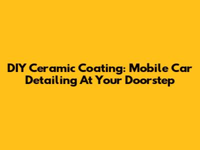 DIY Ceramic Coating: Mobile Car Detailing At Your Doorstep