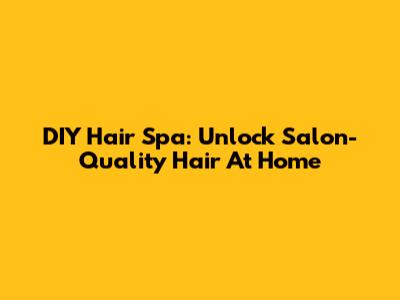 DIY Hair Spa: Unlock Salon-Quality Hair At Home