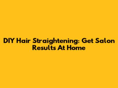 DIY Hair Straightening: Get Salon Results At Home