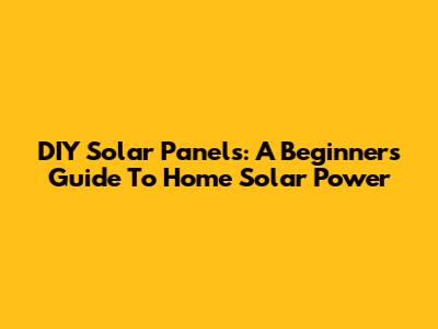 DIY Solar Panels: A Beginner's Guide To Home Solar Power