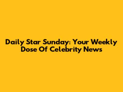 Daily Star Sunday: Your Weekly Dose Of Celebrity News