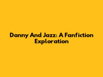 Danny And Jazz: A Fanfiction Exploration