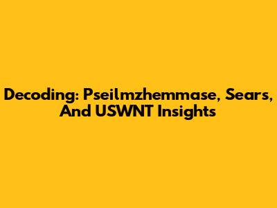Decoding: Pseilmzhemmase, Sears, And USWNT Insights