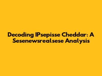 Decoding IPsepisse Cheddar: A Sesenewsrealsese Analysis