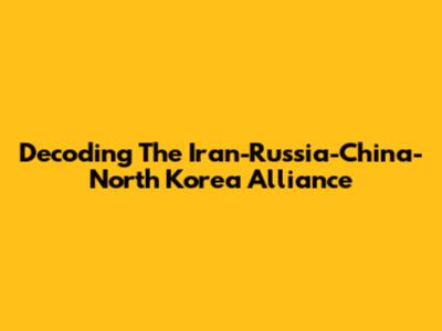 Decoding The Iran-Russia-China-North Korea Alliance