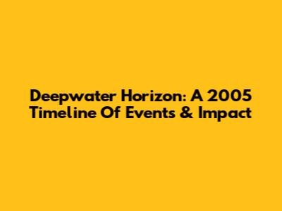 Deepwater Horizon: A 2005 Timeline Of Events & Impact