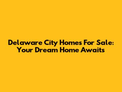 Delaware City Homes For Sale: Your Dream Home Awaits