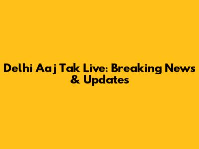 Delhi Aaj Tak Live: Breaking News & Updates