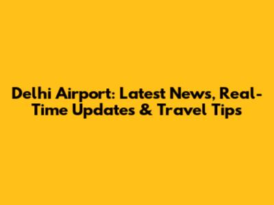 Delhi Airport: Latest News, Real-Time Updates & Travel Tips