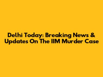 Delhi Today: Breaking News & Updates On The IIM Murder Case