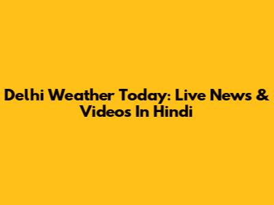 Delhi Weather Today: Live News & Videos In Hindi