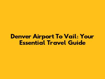 Denver Airport To Vail: Your Essential Travel Guide