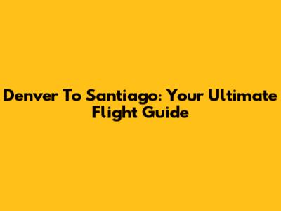 Denver To Santiago: Your Ultimate Flight Guide