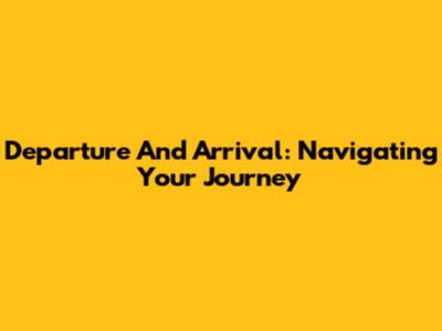 Departure And Arrival: Navigating Your Journey