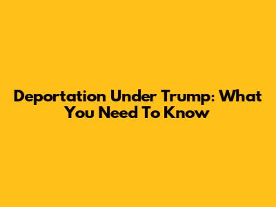 Deportation Under Trump: What You Need To Know