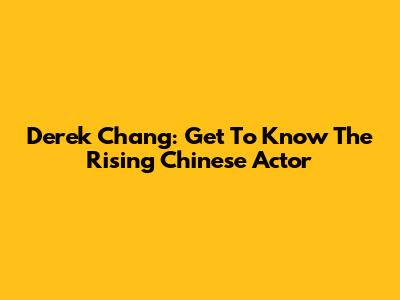 Derek Chang: Get To Know The Rising Chinese Actor