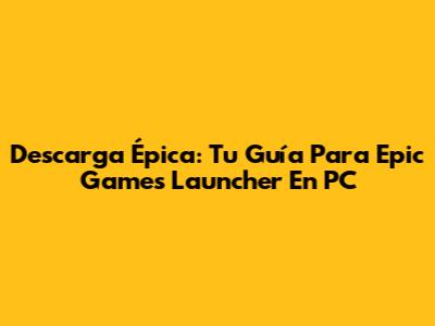 Descarga Épica: Tu Guía Para Epic Games Launcher En PC