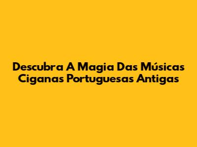 Descubra A Magia Das Músicas Ciganas Portuguesas Antigas