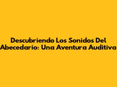 Descubriendo Los Sonidos Del Abecedario: Una Aventura Auditiva