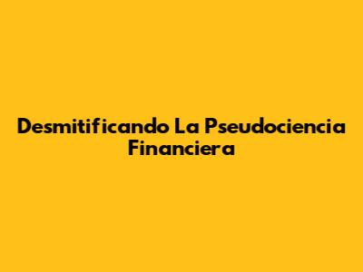 Desmitificando La Pseudociencia Financiera
