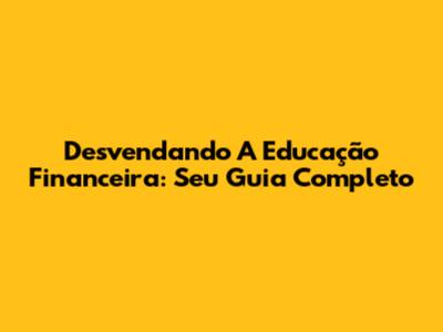 Desvendando A Educação Financeira: Seu Guia Completo