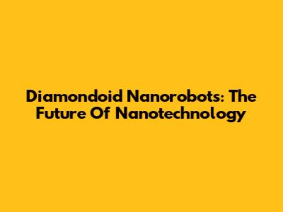Diamondoid Nanorobots: The Future Of Nanotechnology