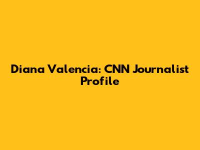 Diana Valencia: CNN Journalist Profile