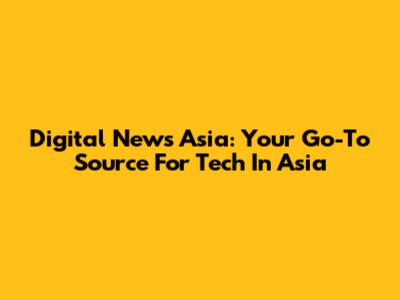 Digital News Asia: Your Go-To Source For Tech In Asia