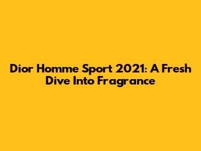 Dior Homme Sport 2021: A Fresh Dive Into Fragrance