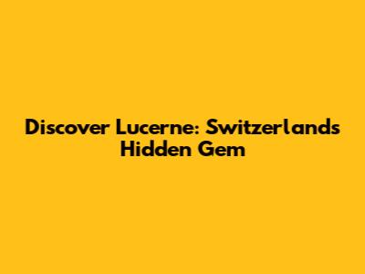 Discover Lucerne: Switzerland's Hidden Gem