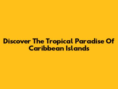 Discover The Tropical Paradise Of Caribbean Islands