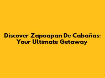 Discover Zapoapan De Cabañas: Your Ultimate Getaway