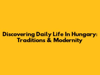 Discovering Daily Life In Hungary: Traditions & Modernity