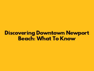 Discovering Downtown Newport Beach: What To Know