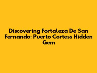 Discovering Fortaleza De San Fernando: Puerto Cortes's Hidden Gem