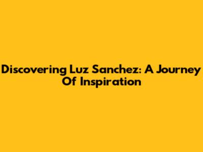 Discovering Luz Sanchez: A Journey Of Inspiration
