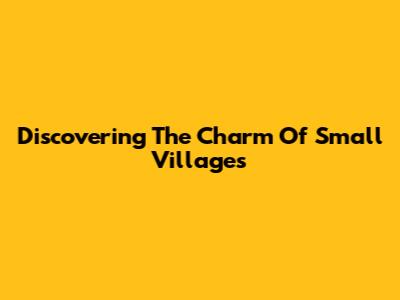 Discovering The Charm Of Small Villages