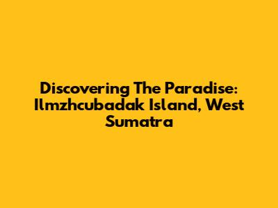 Discovering The Paradise: Ilmzhcubadak Island, West Sumatra