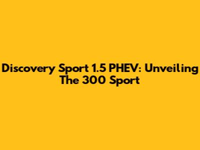 Discovery Sport 1.5 PHEV: Unveiling The 300 Sport